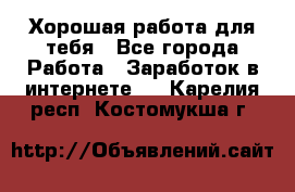 Хорошая работа для тебя - Все города Работа » Заработок в интернете   . Карелия респ.,Костомукша г.